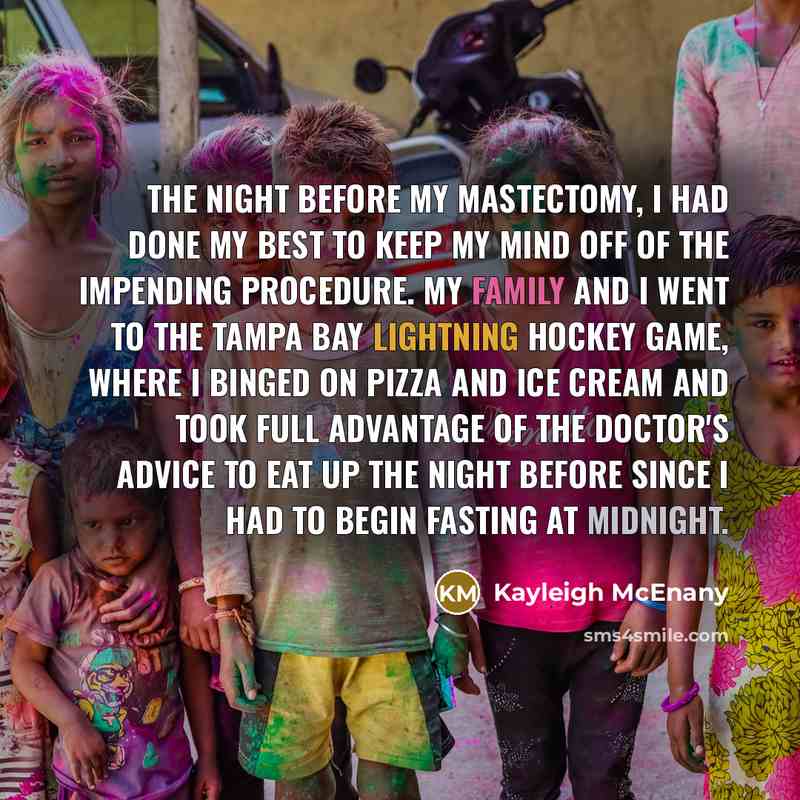 “The night before my mastectomy, I had done my best to keep my mind off of the impending procedure. My family and I went to the Tampa Bay Lightning hockey game, where I binged on pizza and ice cream and took full advantage of the doctor's advice to eat up the night before since I had to begin…” quote by Kayleigh McEnany