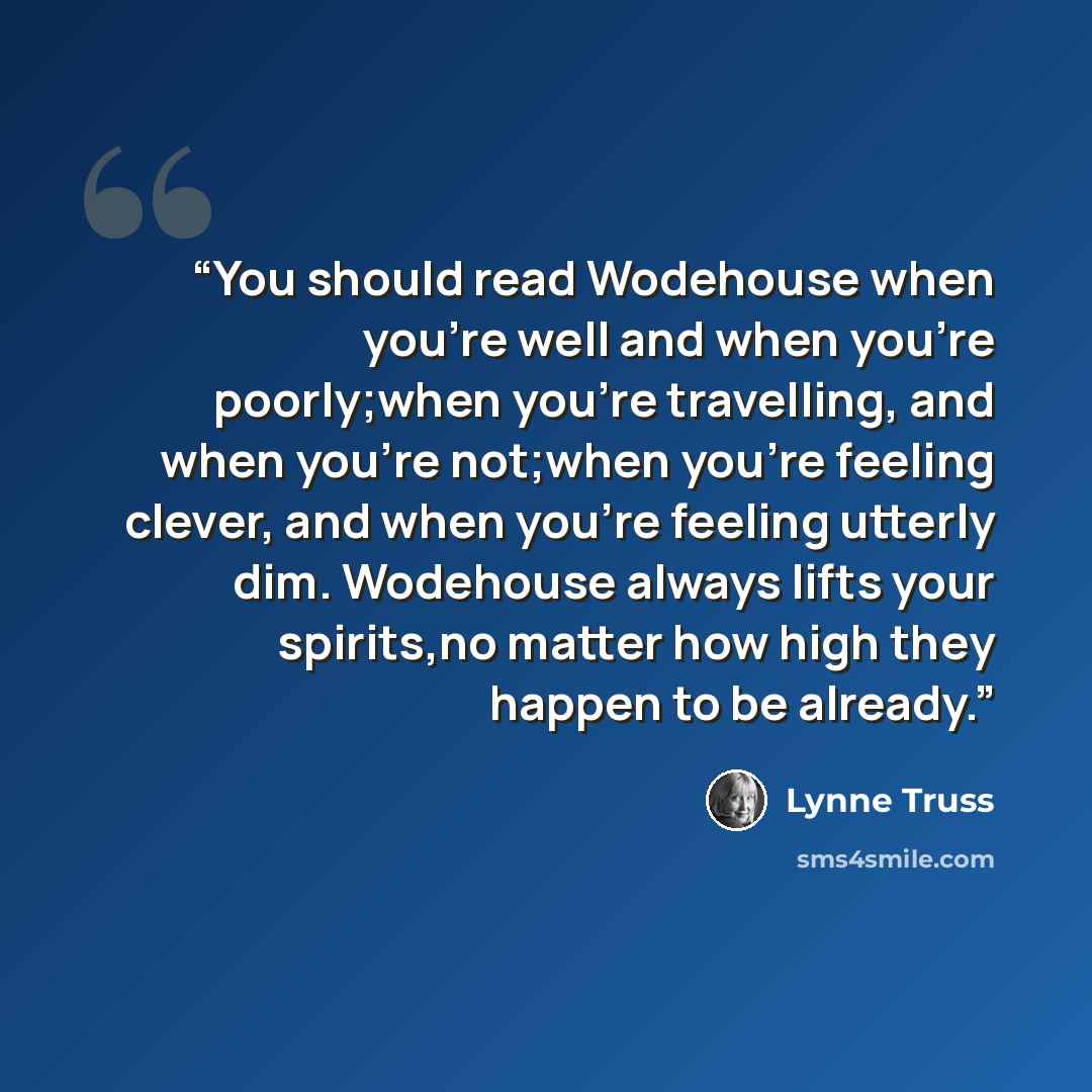 “You should read Wodehouse when you're well and when you're poorly;when you're travelling, and when you're not;when you're feeling clever, and when you're feeling utterly dim. Wodehouse always lifts your spirits,no matter how high they happen to be already.” quote by Lynne Truss
