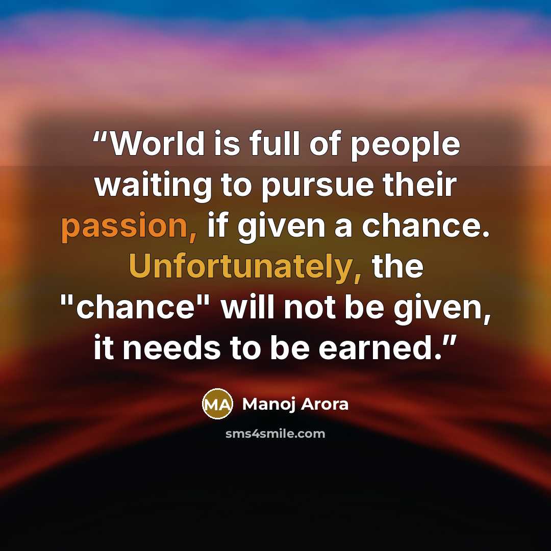 “World is full of people waiting to pursue their passion, if given a chance. Unfortunately, the "chance" will not be given, it needs to be earned.” quote by Manoj Arora