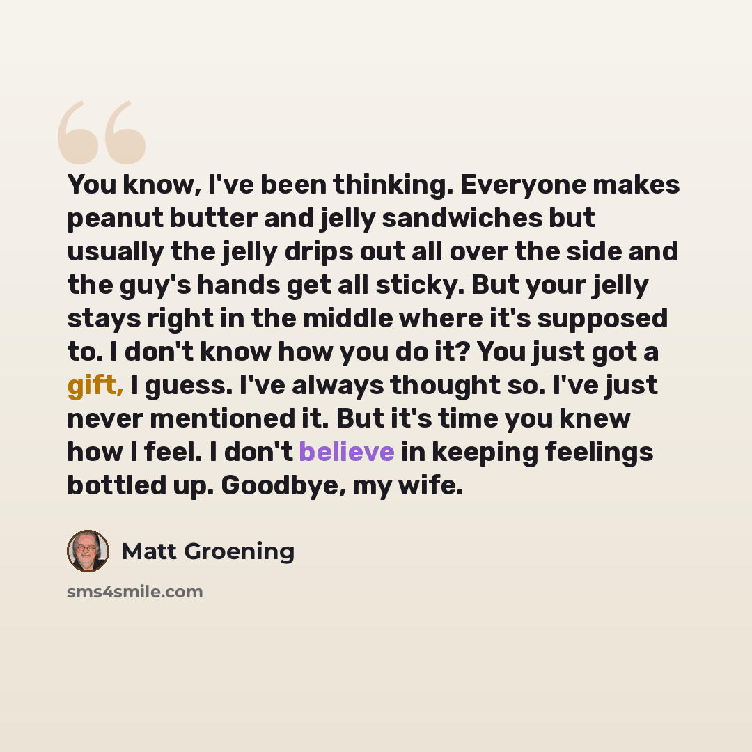 “You know, I've been thinking. Everyone makes peanut butter and jelly sandwiches but usually the jelly drips out all over the side and the guy's hands get all sticky. But your jelly stays right in the middle where it's supposed to. I don't know how you do it? You just got a gift, I guess. I've…” quote by Matt Groening