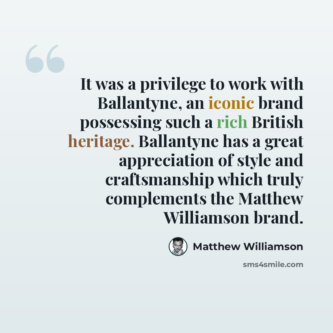 “It was a privilege to work with Ballantyne, an iconic brand possessing such a rich British heritage. Ballantyne has a great appreciation of style and craftsmanship which truly complements the Matthew Williamson brand.” quote by Matthew Williamson