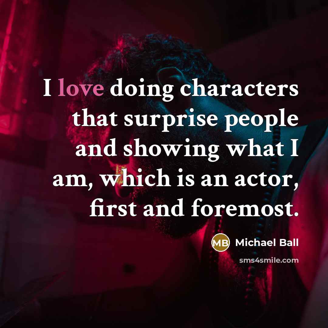 “I love doing characters that surprise people and showing what I am, which is an actor, first and foremost.” quote by Michael Ball