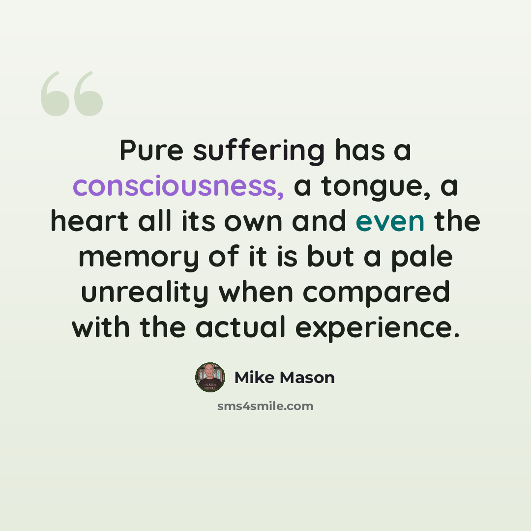 “Pure suffering has a consciousness, a tongue, a heart all its own and even the memory of it is but a pale unreality when compared with the actual experience.” quote by Mike Mason
