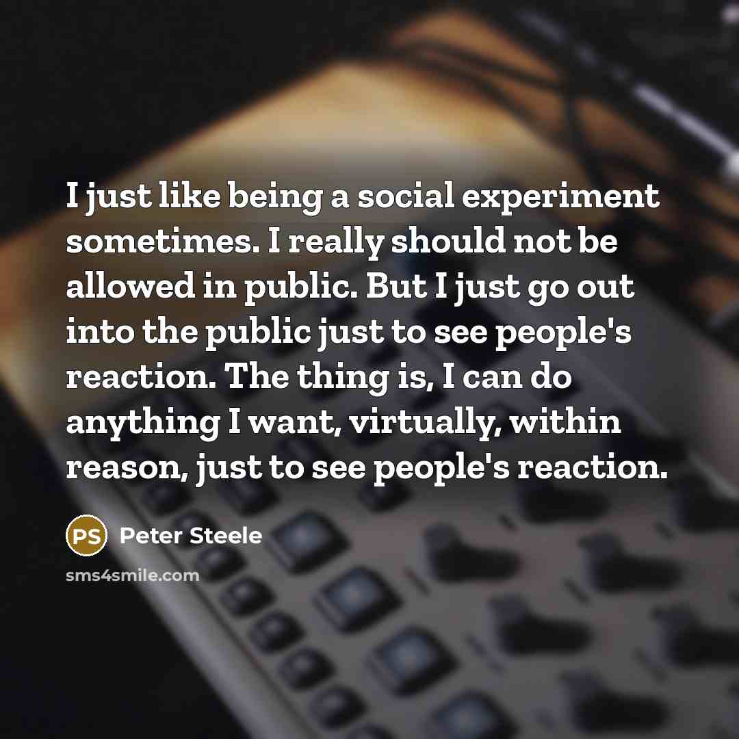 “I just like being a social experiment sometimes. I really should not be allowed in public. But I just go out into the public just to see people's reaction. The thing is, I can do anything I want, virtually, within reason, just to see people's reaction.” quote by Peter Steele