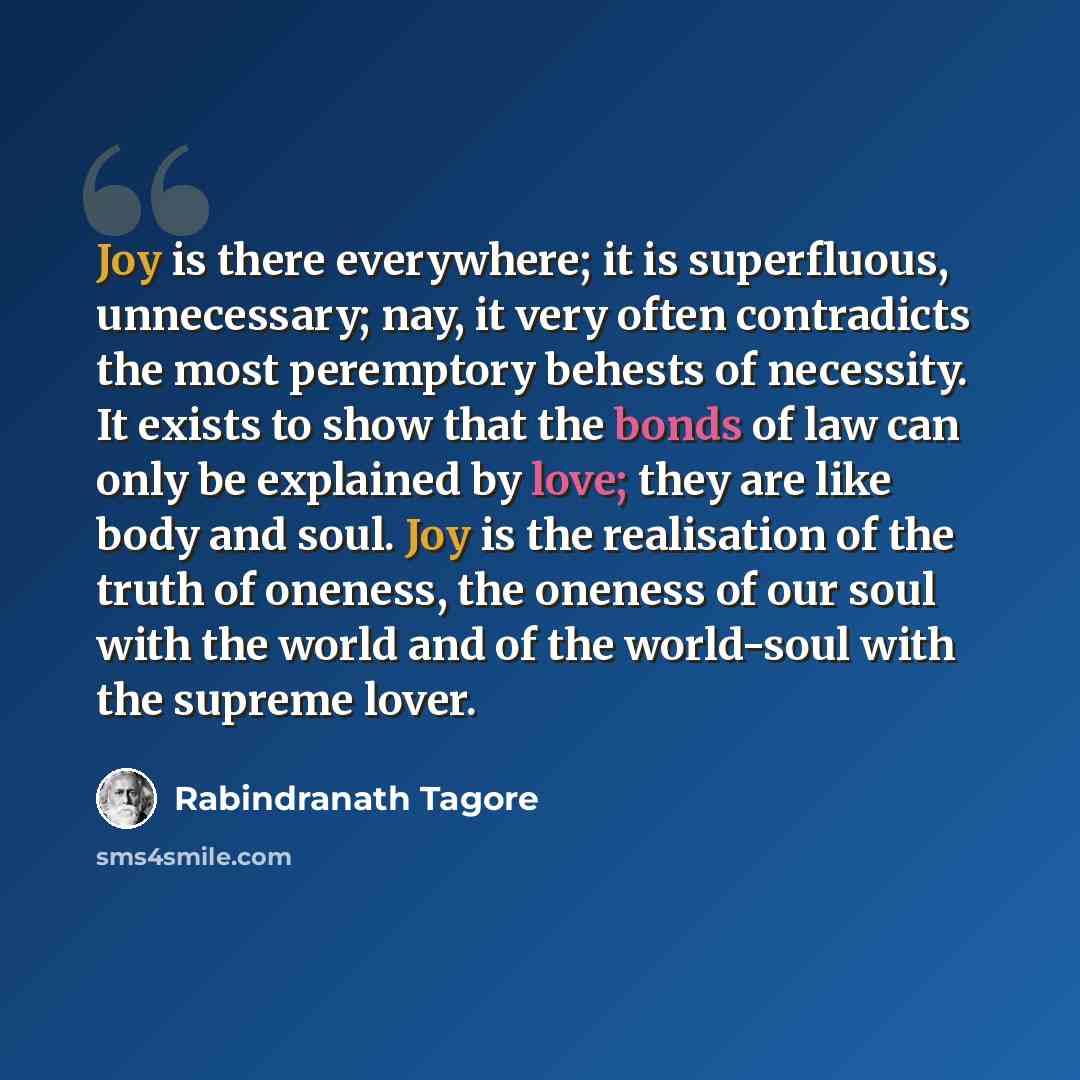 “Joy is there everywhere; it is superfluous, unnecessary; nay, it very often contradicts the most peremptory behests of necessity. It exists to show that the bonds of law can only be explained by love; they are like body and soul. Joy is the realisation of the truth of oneness, the oneness of our…” quote by Rabindranath Tagore