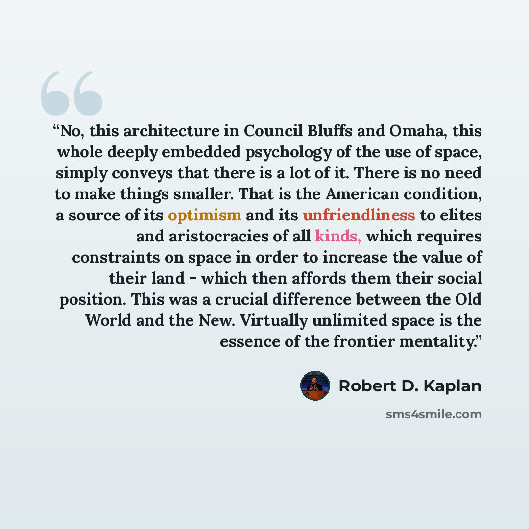 “No, this architecture in Council Bluffs and Omaha, this whole deeply embedded psychology of the use of space, simply conveys that there is a lot of it. There is no need to make things smaller. That is the American condition, a source of its optimism and its unfriendliness to elites and…” quote by Robert D. Kaplan