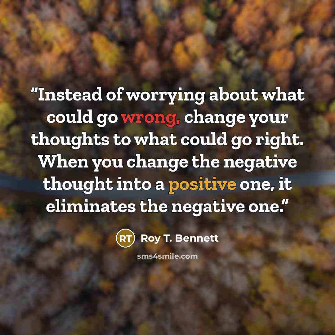 “Instead of worrying about what could go wrong, change your thoughts to what could go right. When you change the negative thought into a positive one, it eliminates the negative one.” quote by Roy T. Bennett