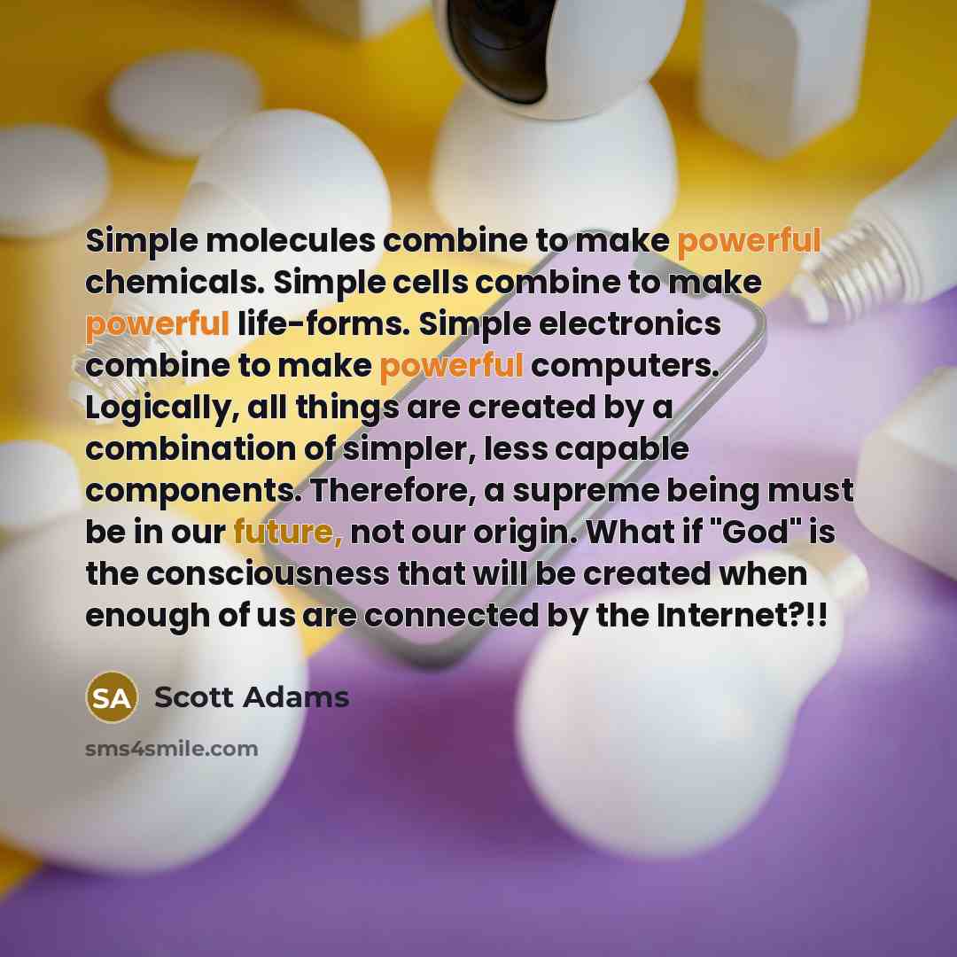 “Simple molecules combine to make powerful chemicals. Simple cells combine to make powerful life-forms. Simple electronics combine to make powerful computers. Logically, all things are created by a combination of simpler, less capable components. Therefore, a supreme being must be in our future…” quote by Scott Adams
