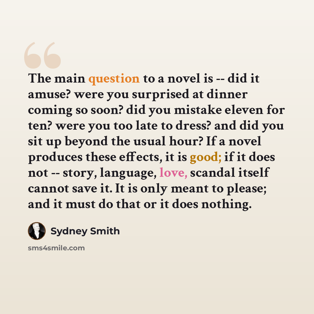 “The main question to a novel is -- did it amuse? were you surprised at dinner coming so soon? did you mistake eleven for ten? were you too late to dress? and did you sit up beyond the usual hour? If a novel produces these effects, it is good; if it does not -- story, language, love, scandal itself…” quote by Sydney Smith