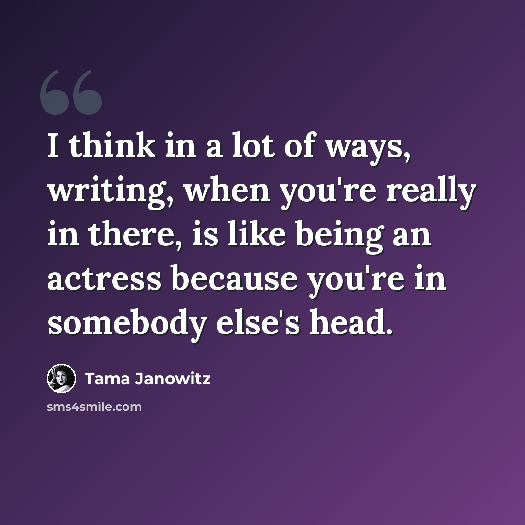 “I think in a lot of ways, writing, when you're really in there, is like being an actress because you're in somebody else's head.” quote by Tama Janowitz