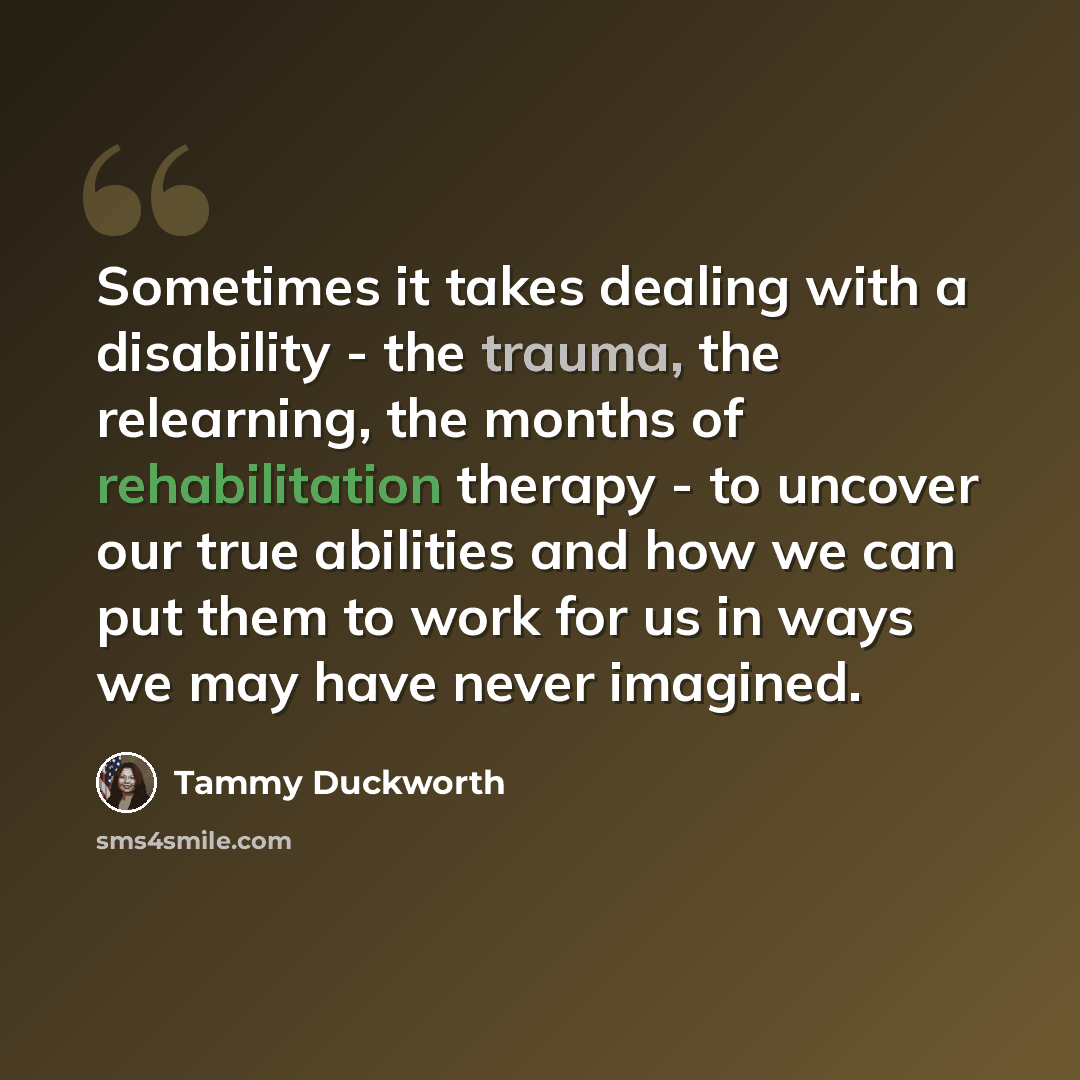 “Sometimes it takes dealing with a disability - the trauma, the relearning, the months of rehabilitation therapy - to uncover our true abilities and how we can put them to work for us in ways we may have never imagined.” quote by Tammy Duckworth