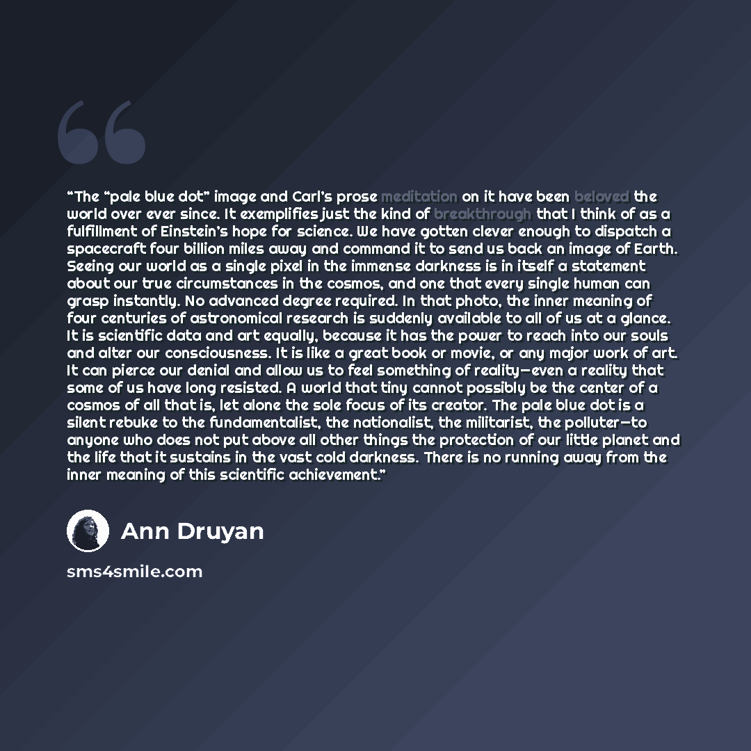 “The “pale blue dot” image and Carl’s prose meditation on it have been beloved the world over ever since. It exemplifies just the kind of breakthrough that I think of as a fulfillment of Einstein’s hope for science. We have gotten clever enough to dispatch a spacecraft four billion miles away and…” quote by Ann Druyan