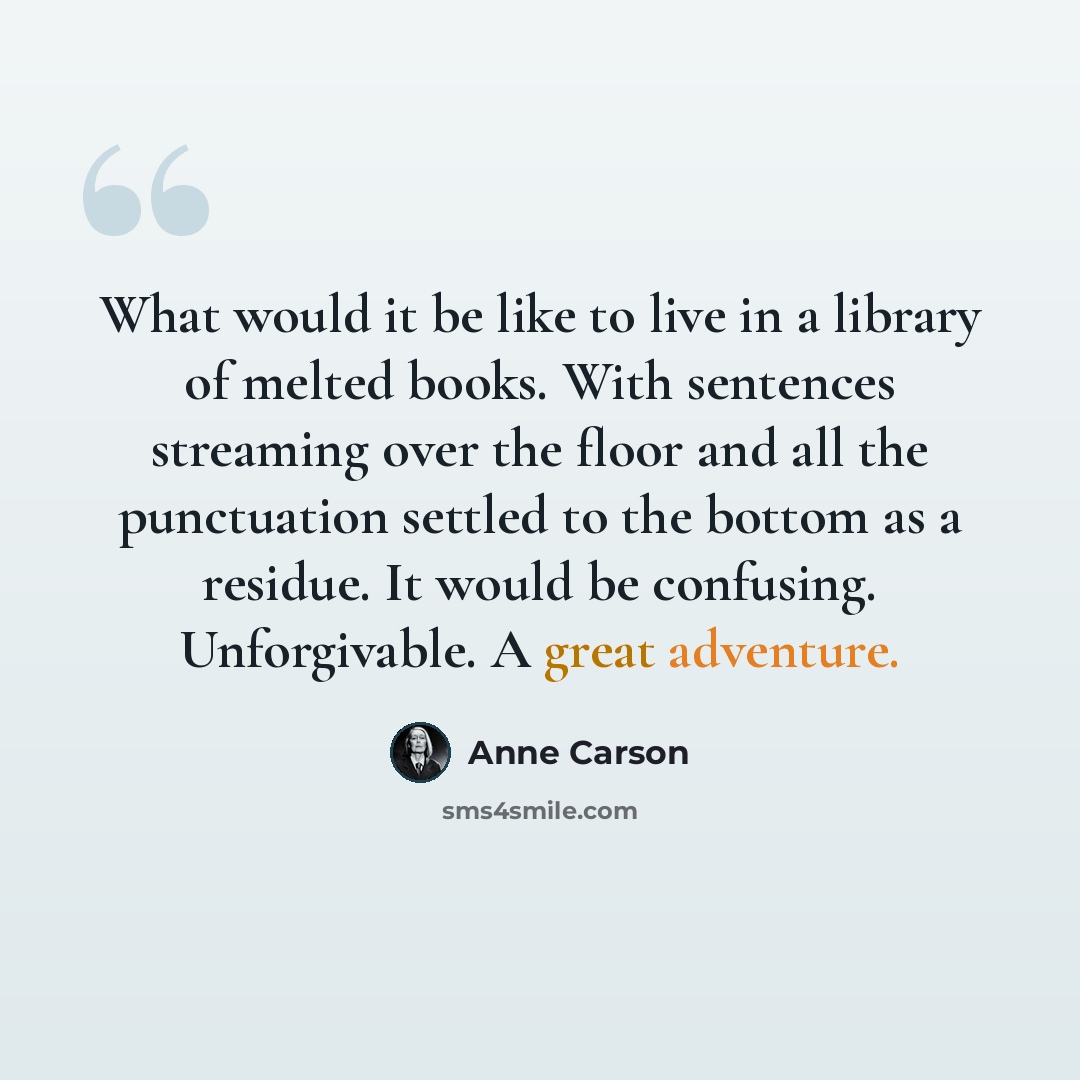 “What would it be like to live in a library of melted books. With sentences streaming over the floor and all the punctuation settled to the bottom as a residue. It would be confusing. Unforgivable. A great adventure.” quote by Anne Carson