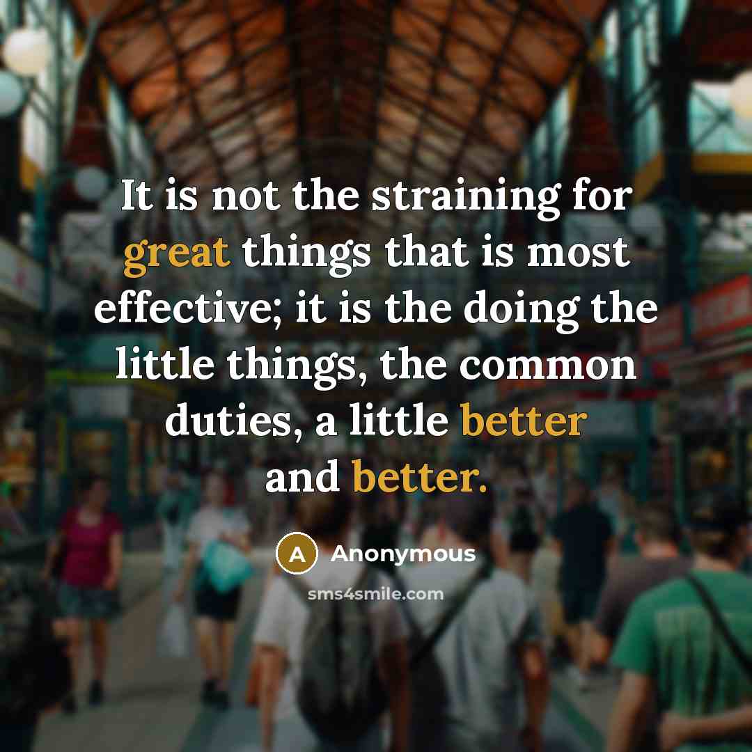 “It is not the straining for great things that is most effective; it is the doing the little things, the common duties, a little better and better.” quote by Anonymous