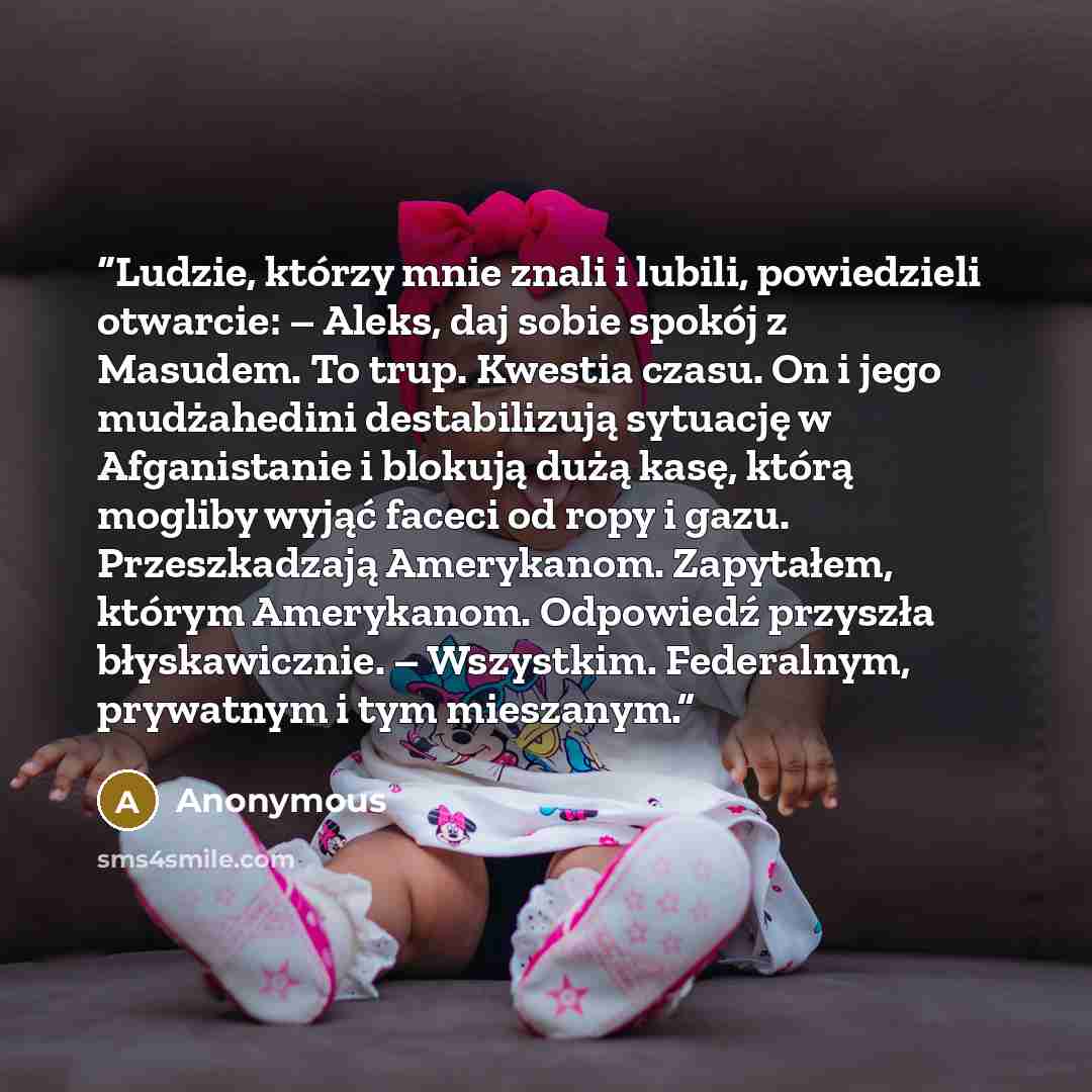 “Ludzie, którzy mnie znali i lubili, powiedzieli otwarcie: – Aleks, daj sobie spokój z Masudem. To trup. Kwestia czasu. On i jego mudżahedini destabilizują sytuację w Afganistanie i blokują dużą kasę, którą mogliby wyjąć faceci od ropy i gazu. Przeszkadzają Amerykanom. Zapytałem, którym Amerykanom…” quote by Anonymous