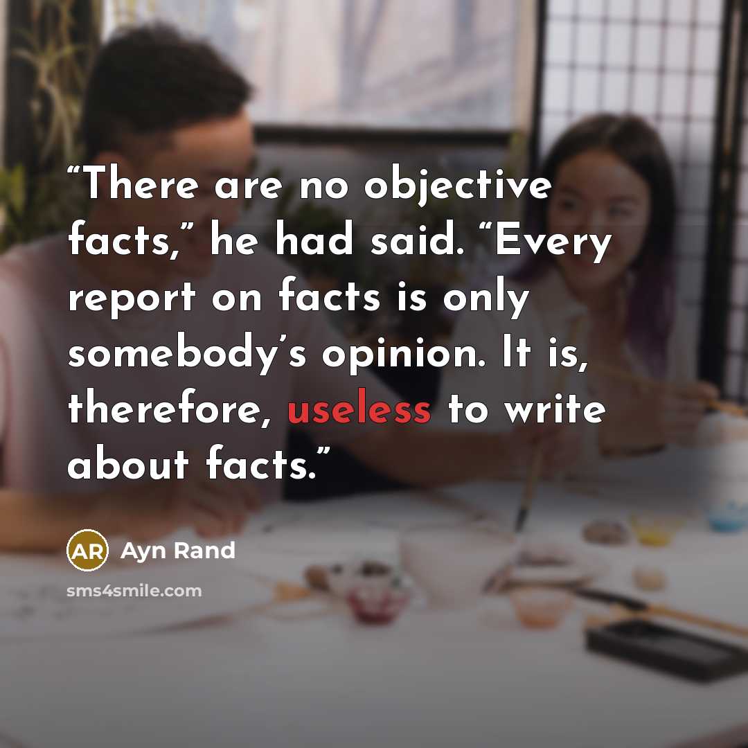 “There are no objective facts,” he had said. “Every report on facts is only somebody’s opinion. It is, therefore, useless to write about facts.” quote by Ayn Rand