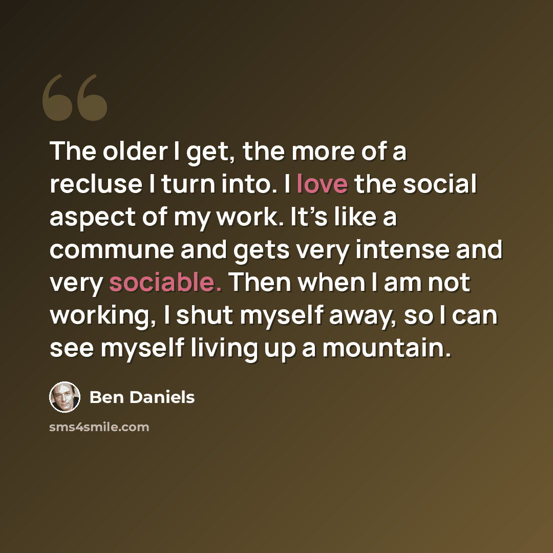 “The older I get, the more of a recluse I turn into. I love the social aspect of my work. It’s like a commune and gets very intense and very sociable. Then when I am not working, I shut myself away, so I can see myself living up a mountain.” quote by Ben Daniels
