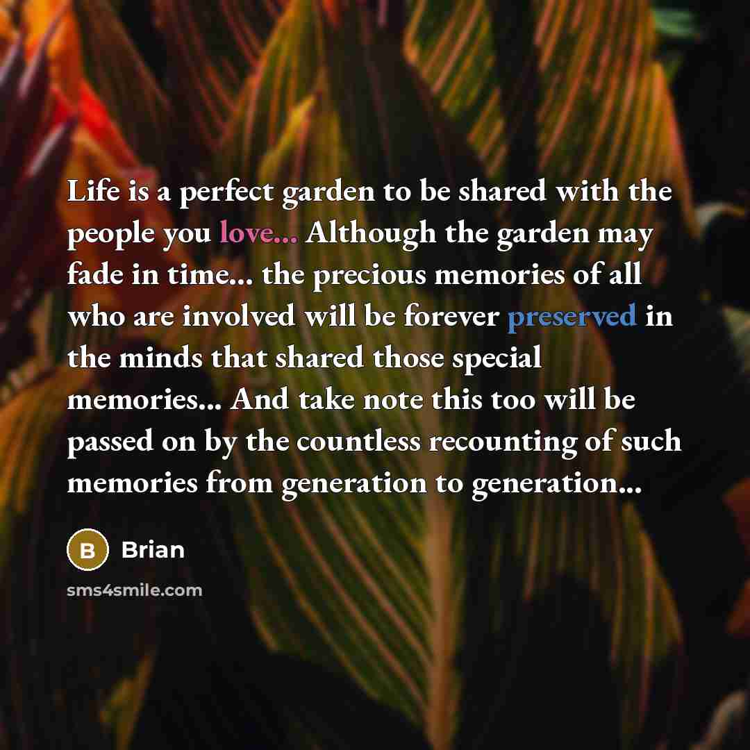 “Life is a perfect garden to be shared with the people you love... Although the garden may fade in time… the precious memories of all who are involved will be forever preserved in the minds that shared those special memories... And take note this too will be passed on by the countless recounting of…” quote by Brian