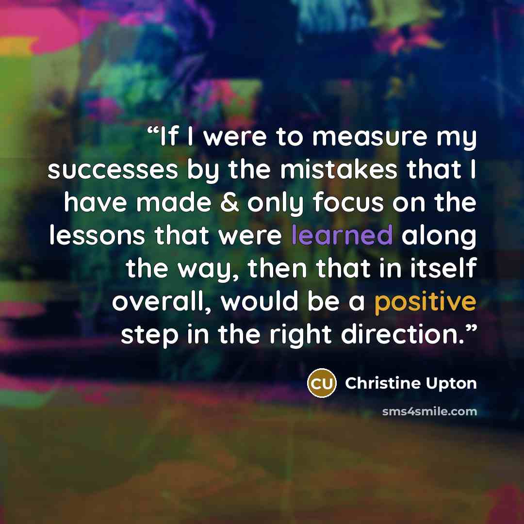 “If I were to measure my successes by the mistakes that I have made & only focus on the lessons that were learned along the way, then that in itself overall, would be a positive step in the right direction.” quote by Christine Upton