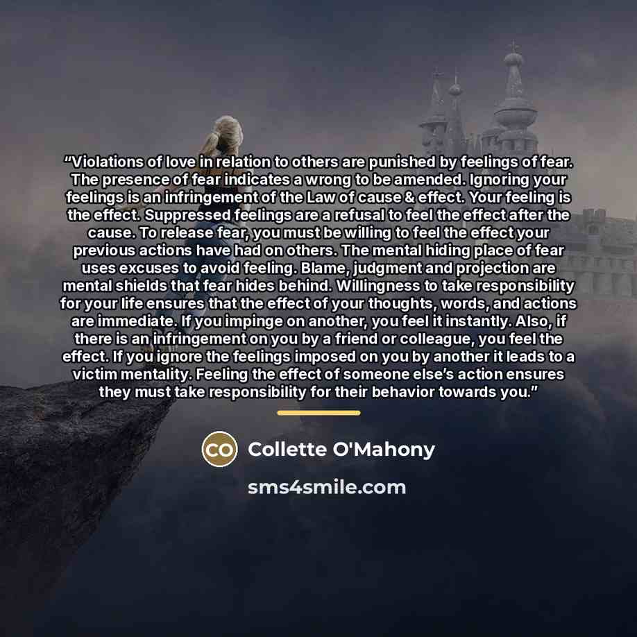 “Violations of love in relation to others are punished by feelings of fear. The presence of fear indicates a wrong to be amended. Ignoring your feelings is an infringement of the Law of cause & effect. Your feeling is the effect. Suppressed feelings are a refusal to feel the effect after the cause…” quote by Collette O'Mahony