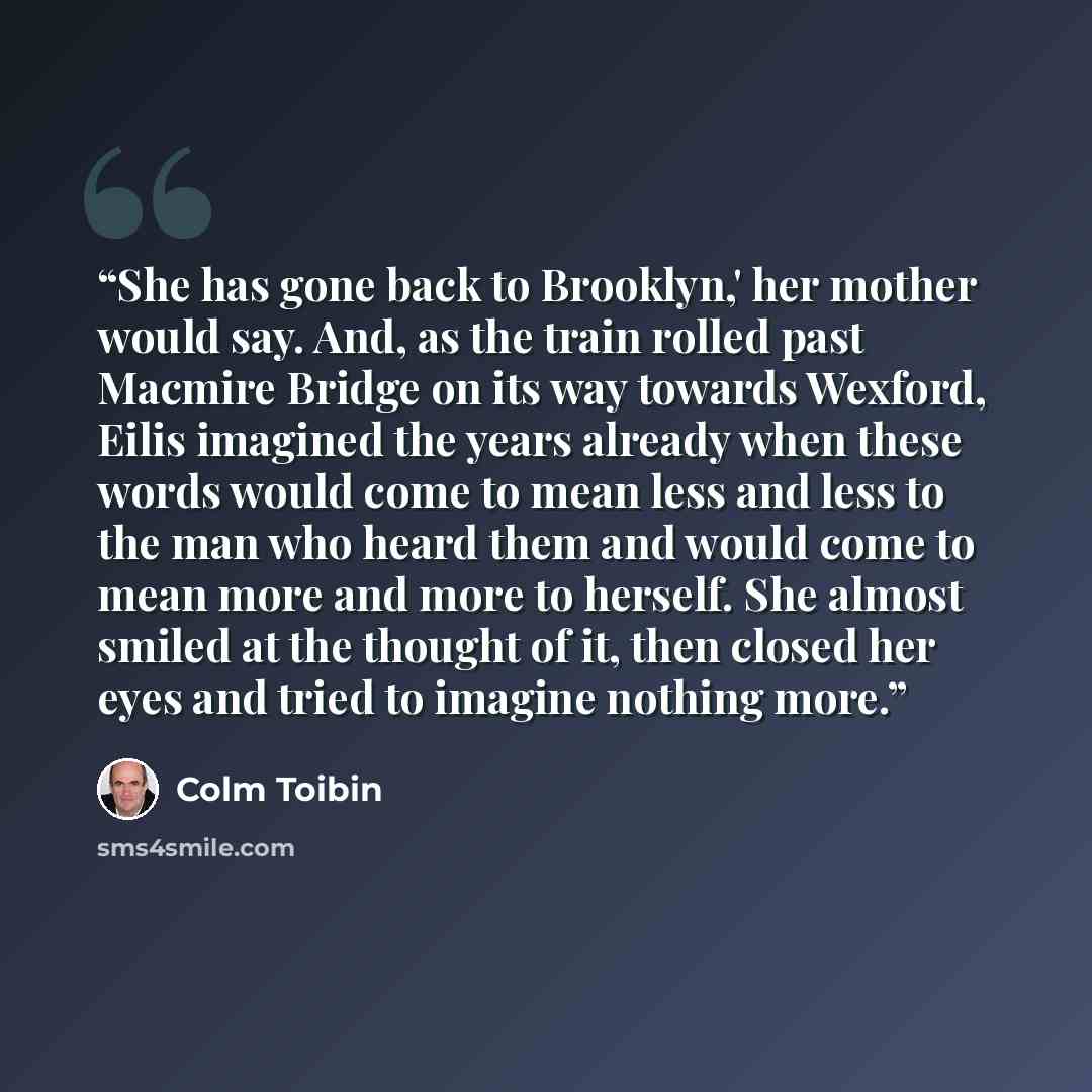 “She has gone back to Brooklyn,' her mother would say. And, as the train rolled past Macmire Bridge on its way towards Wexford, Eilis imagined the years already when these words would come to mean less and less to the man who heard them and would come to mean more and more to herself. She almost…” quote by Colm Toibín