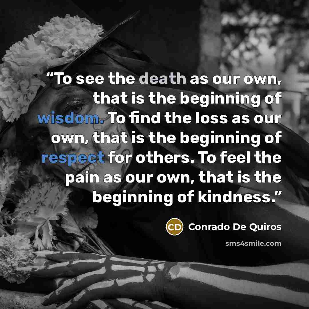 “To see the death as our own, that is the beginning of wisdom. To find the loss as our own, that is the beginning of respect for others. To feel the pain as our own, that is the beginning of kindness.” quote by Conrado De Quiros