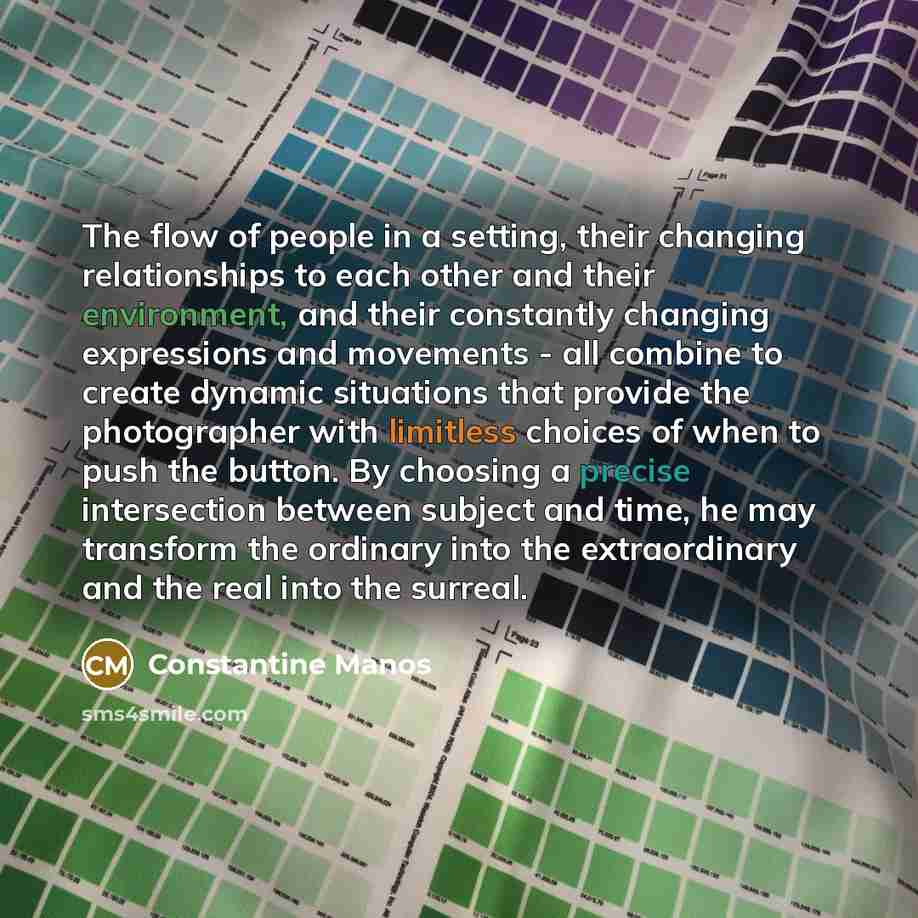 “The flow of people in a setting, their changing relationships to each other and their environment, and their constantly changing expressions and movements - all combine to create dynamic situations that provide the photographer with limitless choices of when to push the button. By choosing a…” quote by Constantine Manos