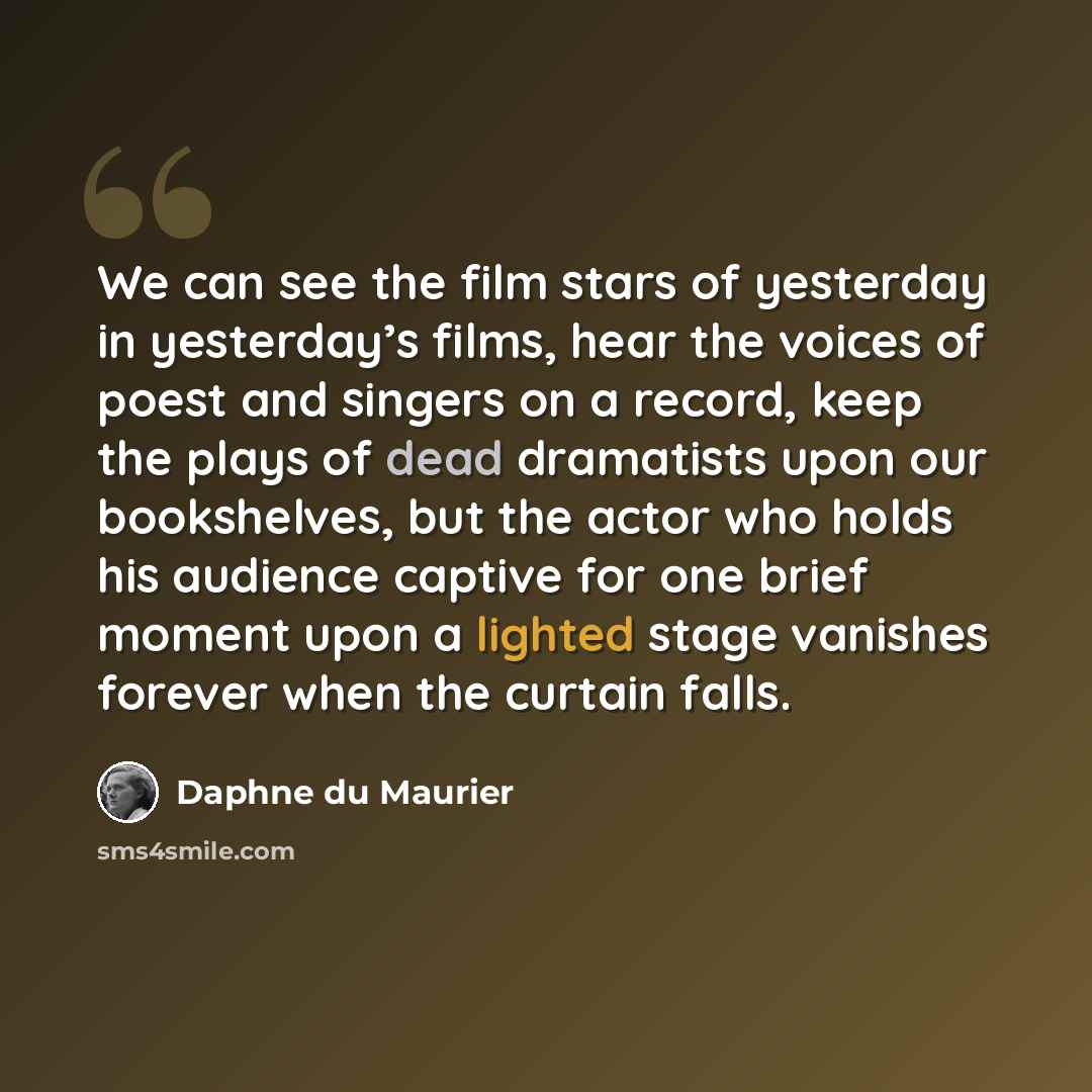 “We can see the film stars of yesterday in yesterday’s films, hear the voices of poest and singers on a record, keep the plays of dead dramatists upon our bookshelves, but the actor who holds his audience captive for one brief moment upon a lighted stage vanishes forever when the curtain falls.” quote by Daphne du Maurier