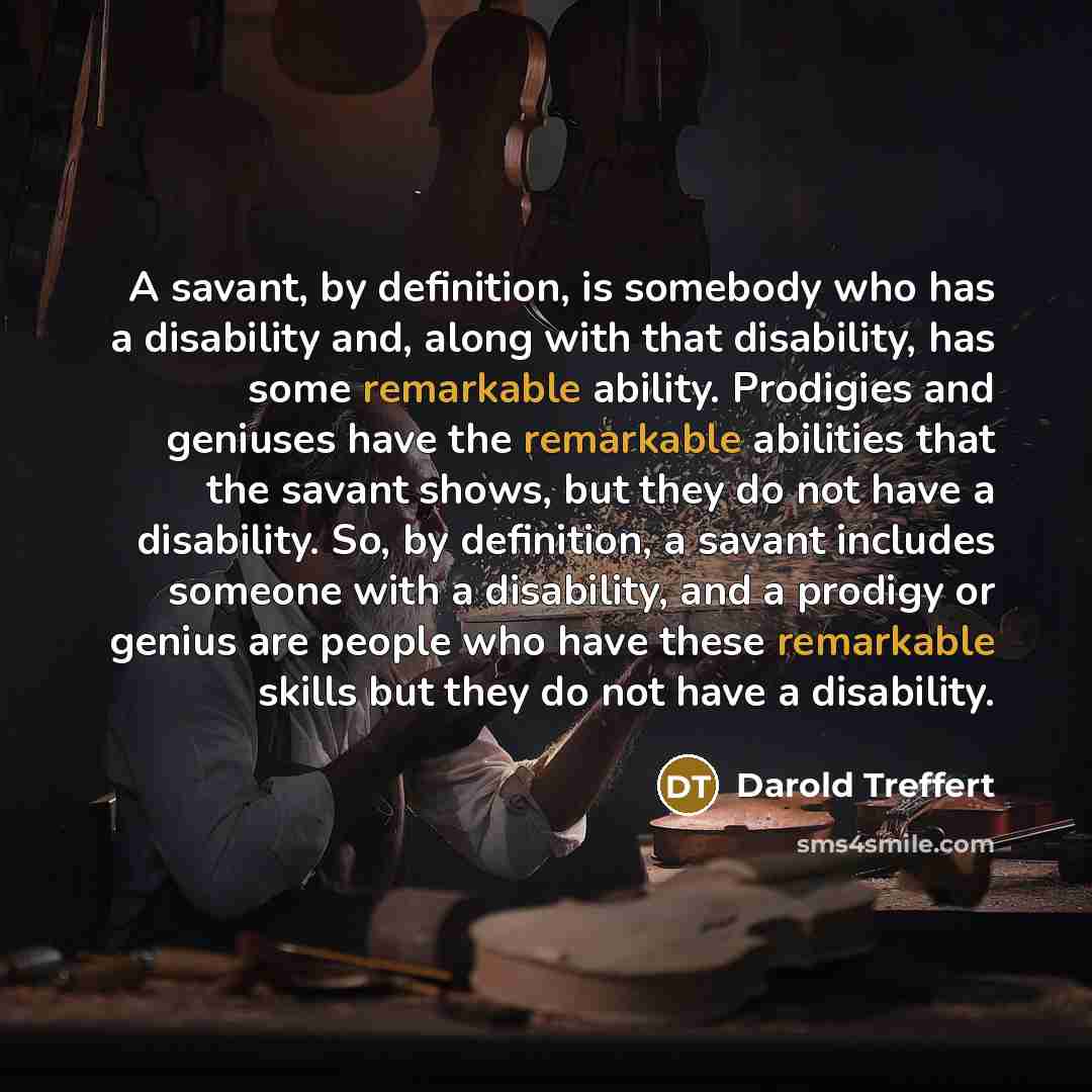 “A savant, by definition, is somebody who has a disability and, along with that disability, has some remarkable ability. Prodigies and geniuses have the remarkable abilities that the savant shows, but they do not have a disability. So, by definition, a savant includes someone with a disability, and…” quote by Darold Treffert