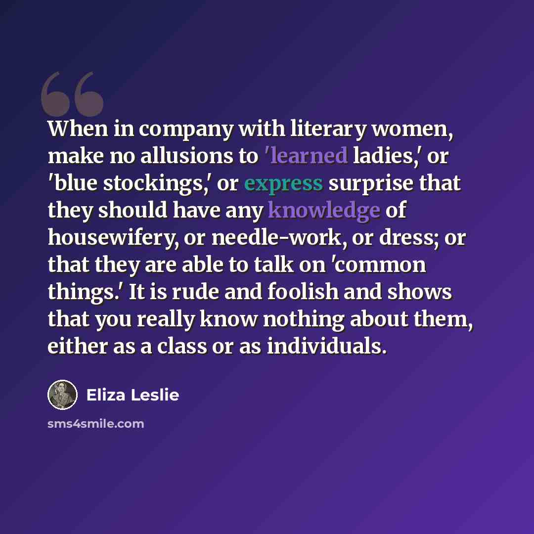 “When in company with literary women, make no allusions to 'learned ladies,' or 'blue stockings,' or express surprise that they should have any knowledge of housewifery, or needle-work, or dress; or that they are able to talk on 'common things.' It is rude and foolish and shows that you really know…” quote by Eliza Leslie