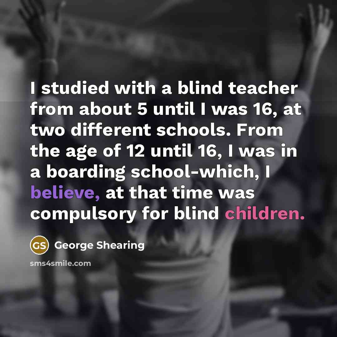 “I studied with a blind teacher from about 5 until I was 16, at two different schools. From the age of 12 until 16, I was in a boarding school-which, I believe, at that time was compulsory for blind children.” quote by George Shearing