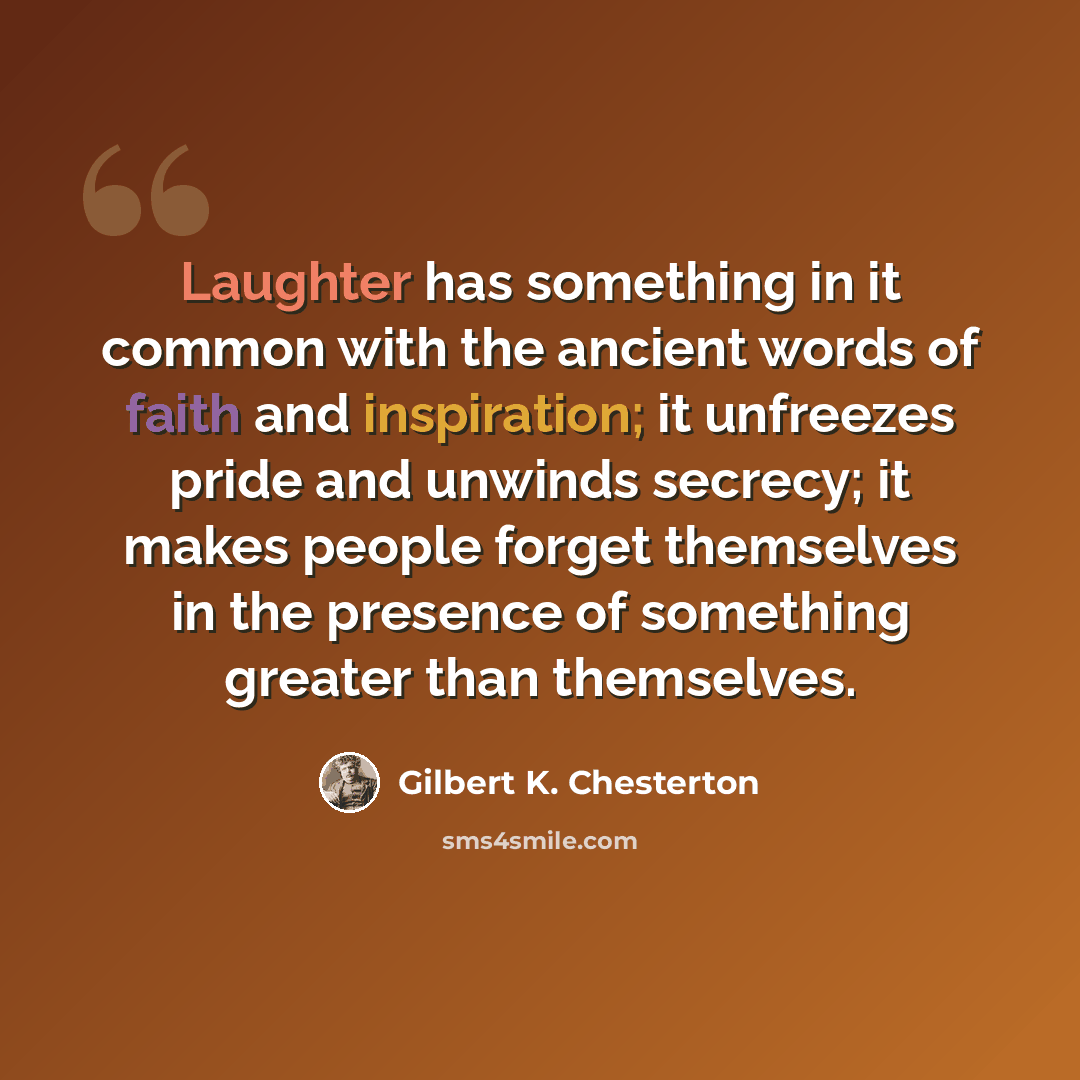“Laughter has something in it common with the ancient words of faith and inspiration; it unfreezes pride and unwinds secrecy; it makes people forget themselves in the presence of something greater than themselves.” quote by Gilbert K. Chesterton