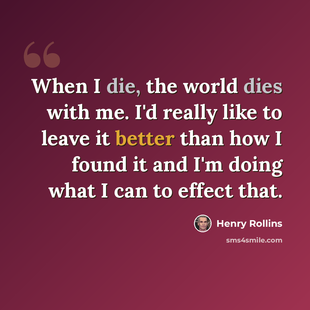 “When I die, the world dies with me. I'd really like to leave it better than how I found it and I'm doing what I can to effect that.” quote by Henry Rollins