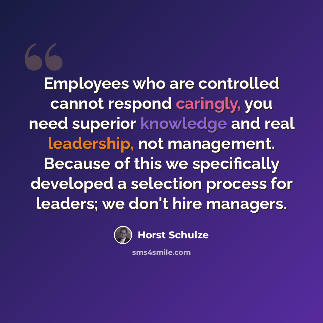 “Employees who are controlled cannot respond caringly, you need superior knowledge and real leadership, not management. Because of this we specifically developed a selection process for leaders; we don't hire managers.” quote by Horst Schulze