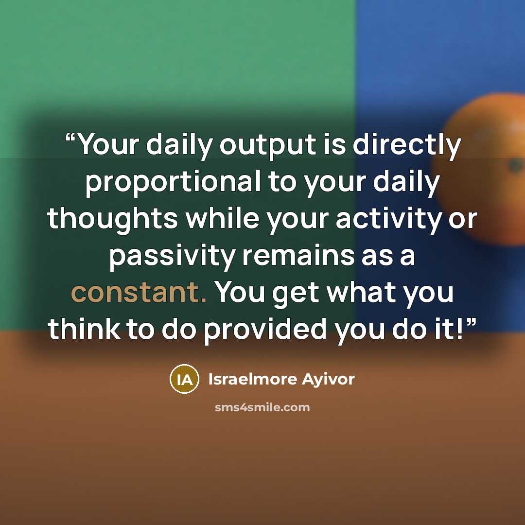 “Your daily output is directly proportional to your daily thoughts while your activity or passivity remains as a constant. You get what you think to do provided you do it!” quote by Israelmore Ayivor