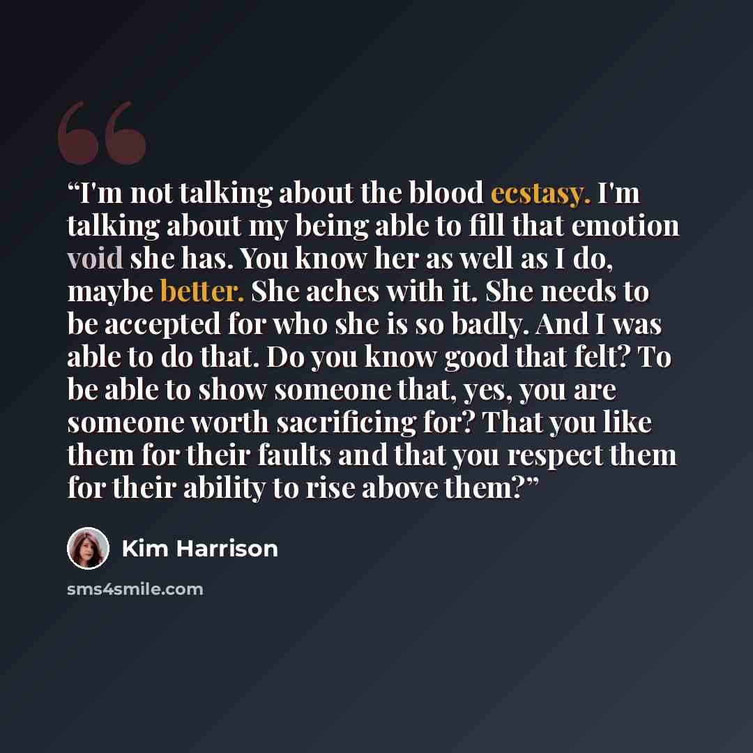 “I'm not talking about the blood ecstasy. I'm talking about my being able to fill that emotion void she has. You know her as well as I do, maybe better. She aches with it. She needs to be accepted for who she is so badly. And I was able to do that. Do you know good that felt? To be able to show…” quote by Kim Harrison
