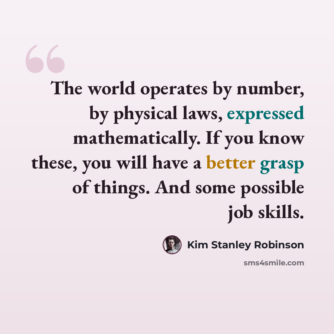 “The world operates by number, by physical laws, expressed mathematically. If you know these, you will have a better grasp of things. And some possible job skills.” quote by Kim Stanley Robinson