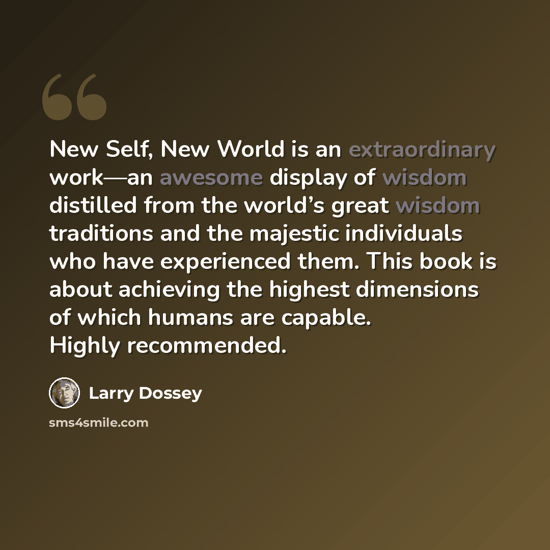 “New Self, New World is an extraordinary work—an awesome display of wisdom distilled from the world’s great wisdom traditions and the majestic individuals who have experienced them. This book is about achieving the highest dimensions of which humans are capable. Highly recommended.” quote by Larry Dossey