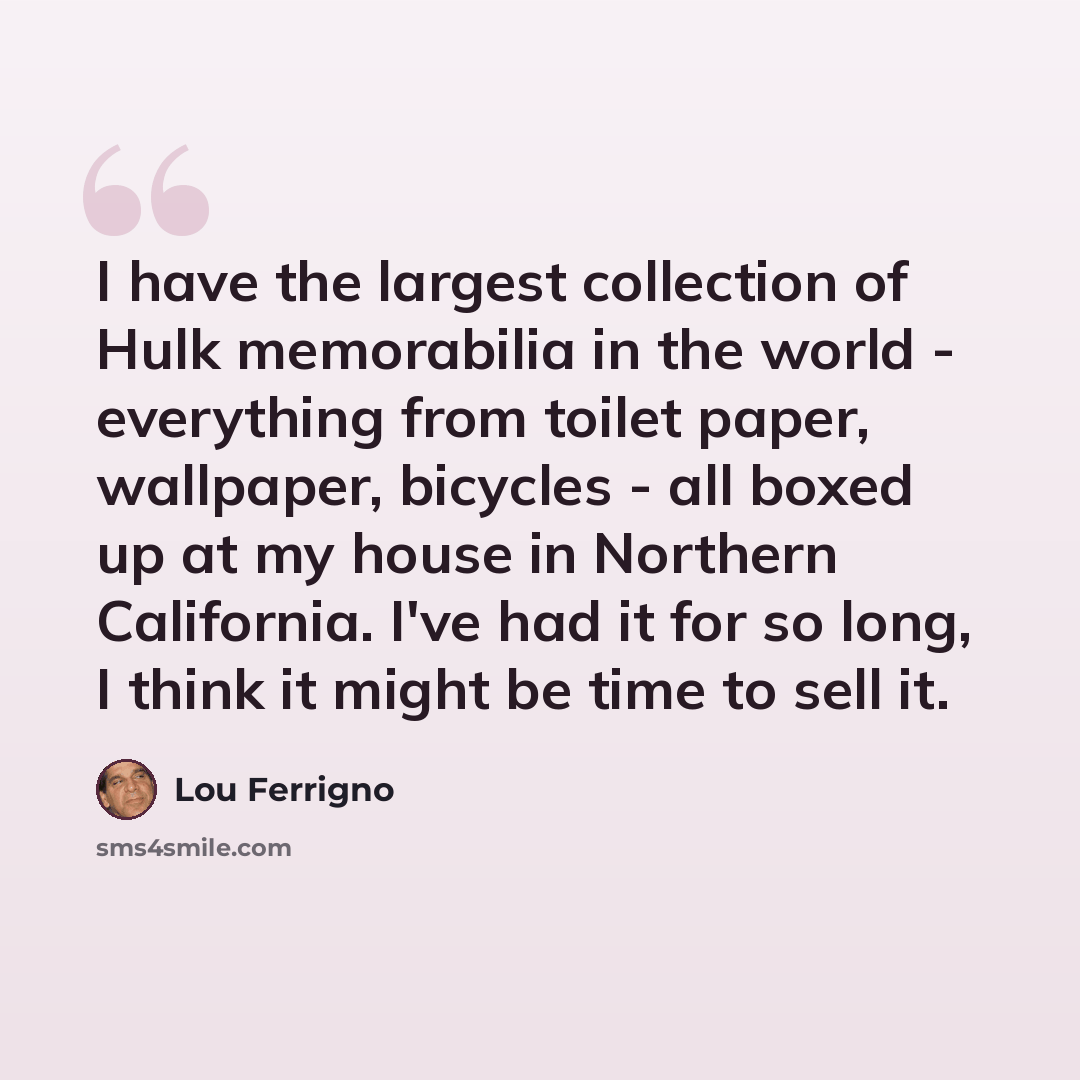 “I have the largest collection of Hulk memorabilia in the world - everything from toilet paper, wallpaper, bicycles - all boxed up at my house in Northern California. I've had it for so long, I think it might be time to sell it.” quote by Lou Ferrigno