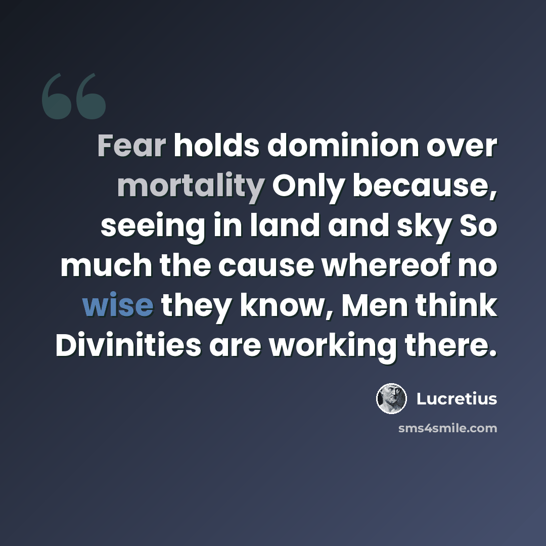 “Fear holds dominion over mortality Only because, seeing in land and sky So much the cause whereof no wise they know, Men think Divinities are working there.” quote by Lucretius