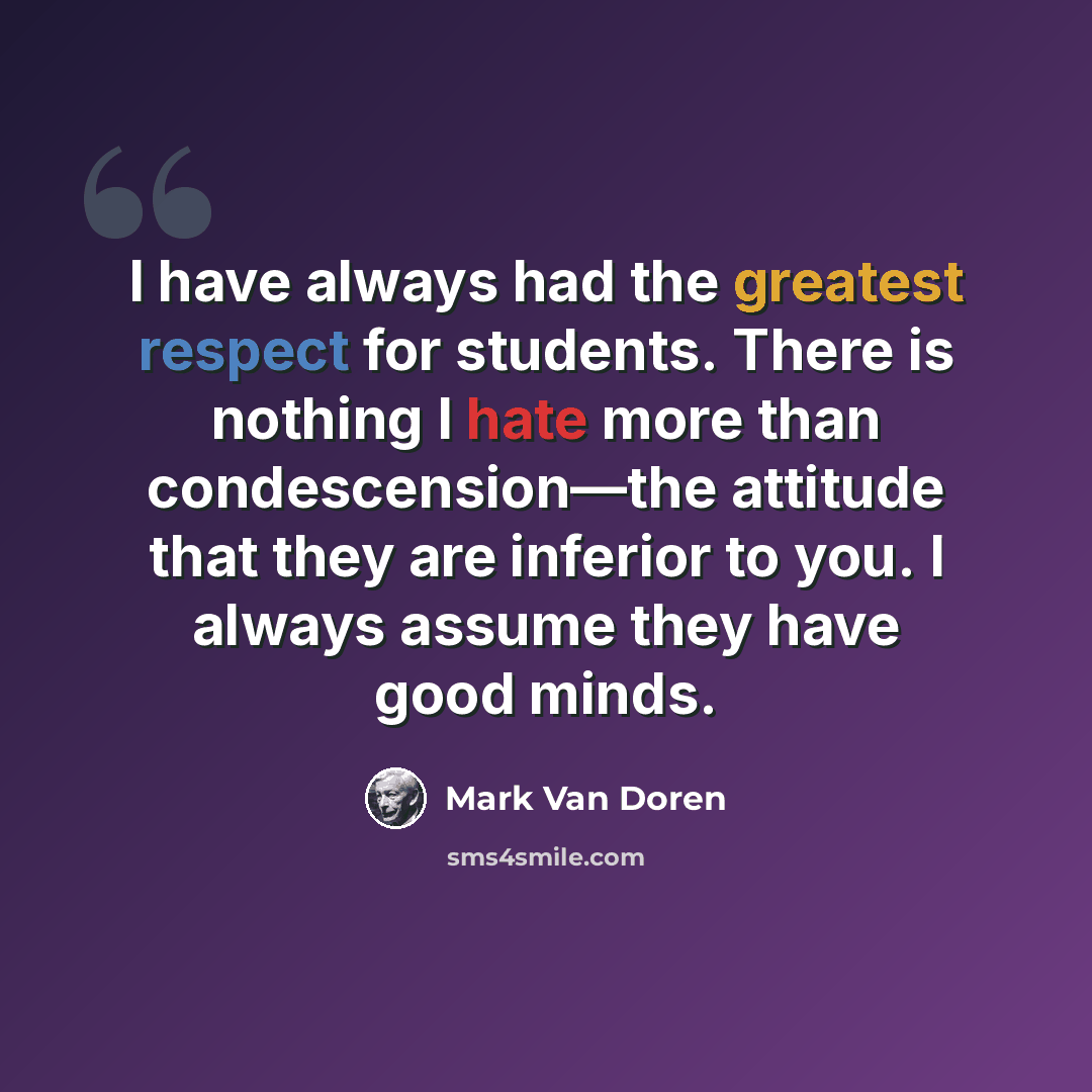 “I have always had the greatest respect for students. There is nothing I hate more than condescension—the attitude that they are inferior to you. I always assume they have good minds.” quote by Mark Van Doren
