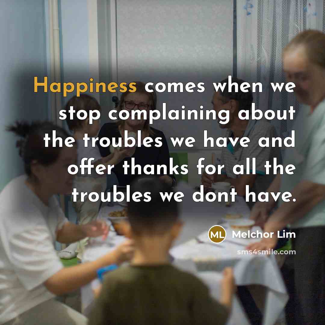 “Happiness comes when we stop complaining about the troubles we have and offer thanks for all the troubles we dont have.” quote by Melchor Lim