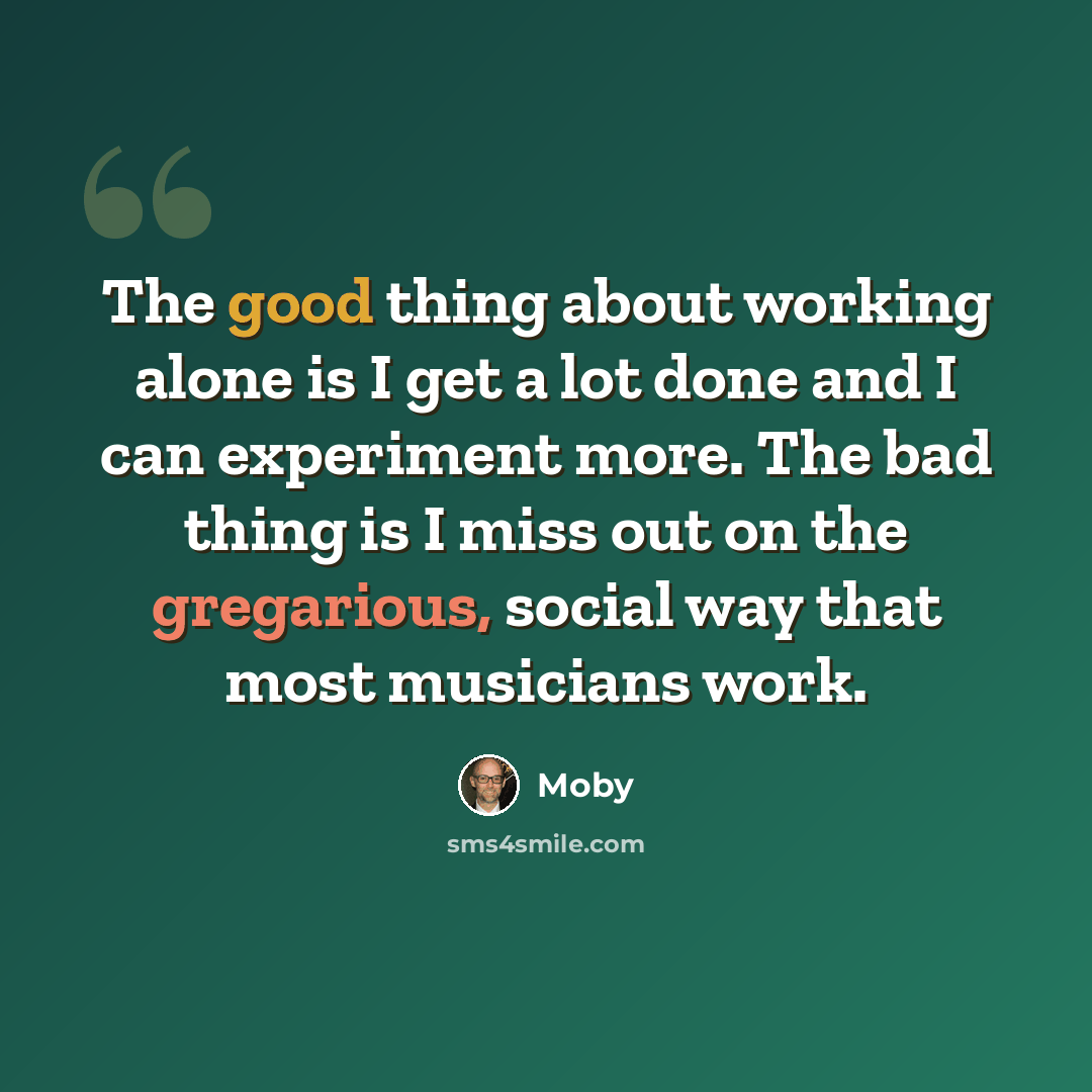 “The good thing about working alone is I get a lot done and I can experiment more. The bad thing is I miss out on the gregarious, social way that most musicians work.” quote by Moby