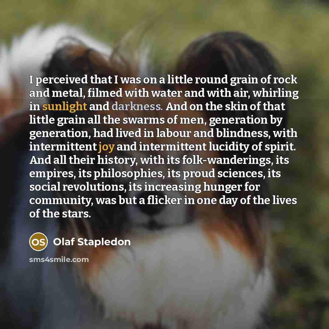 “I perceived that I was on a little round grain of rock and metal, filmed with water and with air, whirling in sunlight and darkness. And on the skin of that little grain all the swarms of men, generation by generation, had lived in labour and blindness, with intermittent joy and intermittent…” quote by Olaf Stapledon