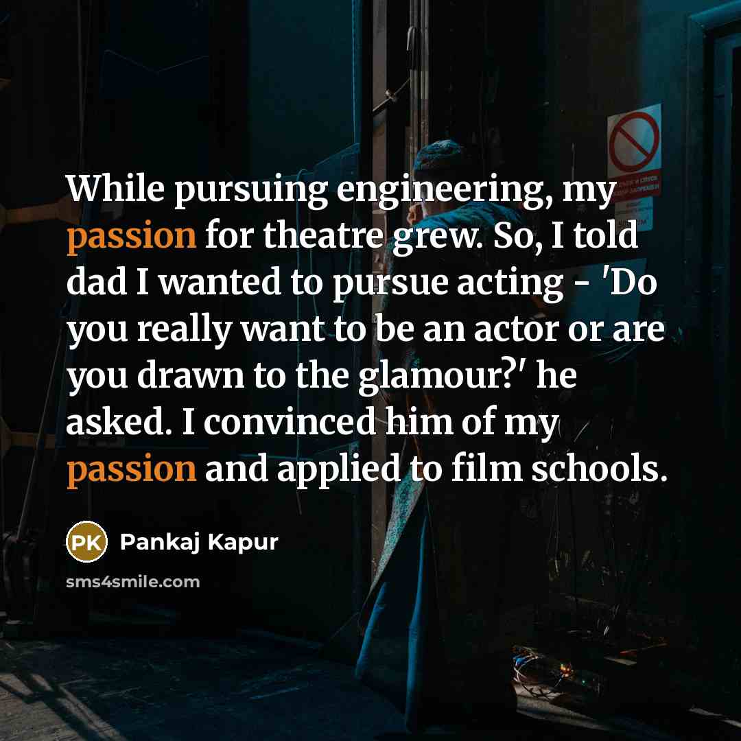 “While pursuing engineering, my passion for theatre grew. So, I told dad I wanted to pursue acting - 'Do you really want to be an actor or are you drawn to the glamour?' he asked. I convinced him of my passion and applied to film schools.” quote by Pankaj Kapur