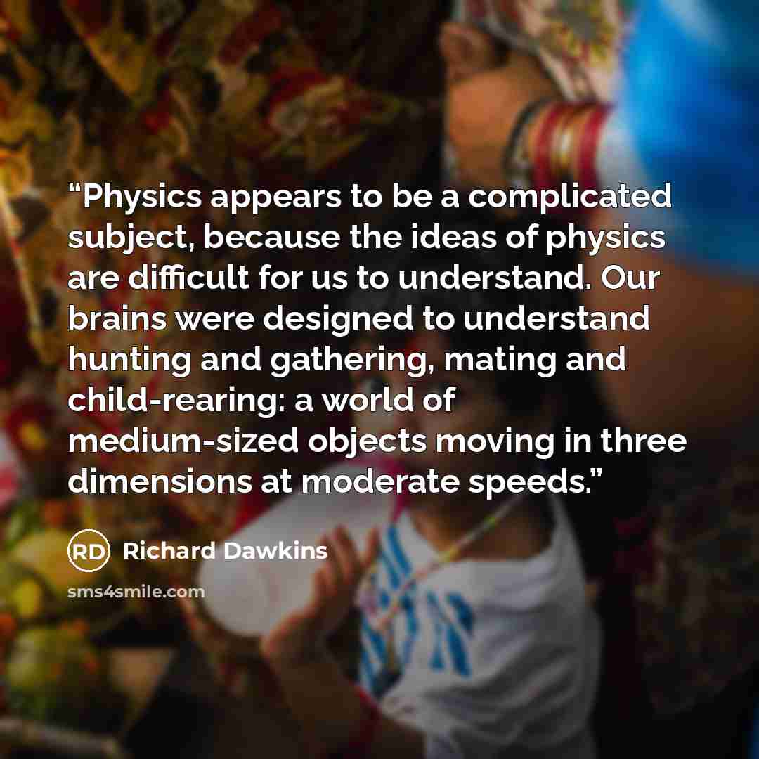 “Physics appears to be a complicated subject, because the ideas of physics are difficult for us to understand. Our brains were designed to understand hunting and gathering, mating and child-rearing: a world of medium-sized objects moving in three dimensions at moderate speeds.” quote by Richard Dawkins