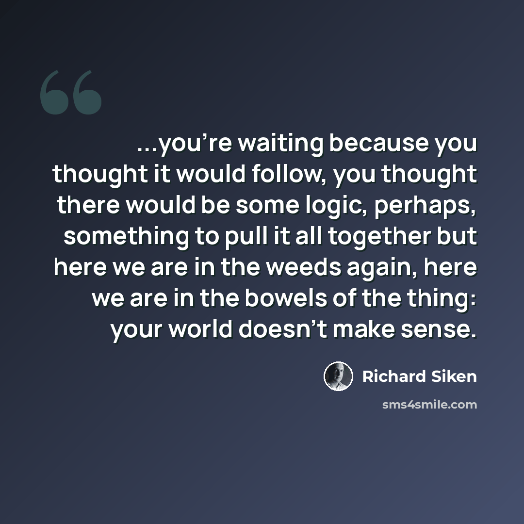 “...you're waiting because you thought it would follow, you thought there would be some logic, perhaps, something to pull it all together but here we are in the weeds again, here we are in the bowels of the thing: your world doesn't make sense.” quote by Richard Siken