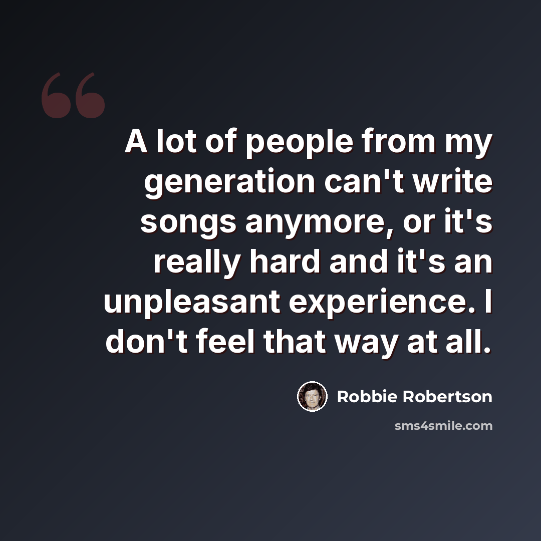 “A lot of people from my generation can't write songs anymore, or it's really hard and it's an unpleasant experience. I don't feel that way at all.” quote by Robbie Robertson