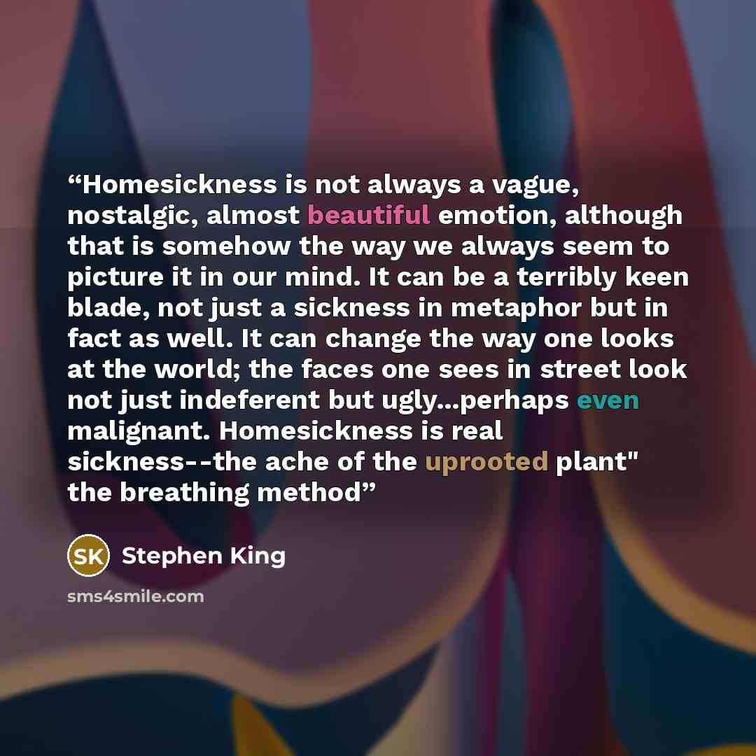 “Homesickness is not always a vague, nostalgic, almost beautiful emotion, although that is somehow the way we always seem to picture it in our mind. It can be a terribly keen blade, not just a sickness in metaphor but in fact as well. It can change the way one looks at the world; the faces one sees…” quote by Stephen King