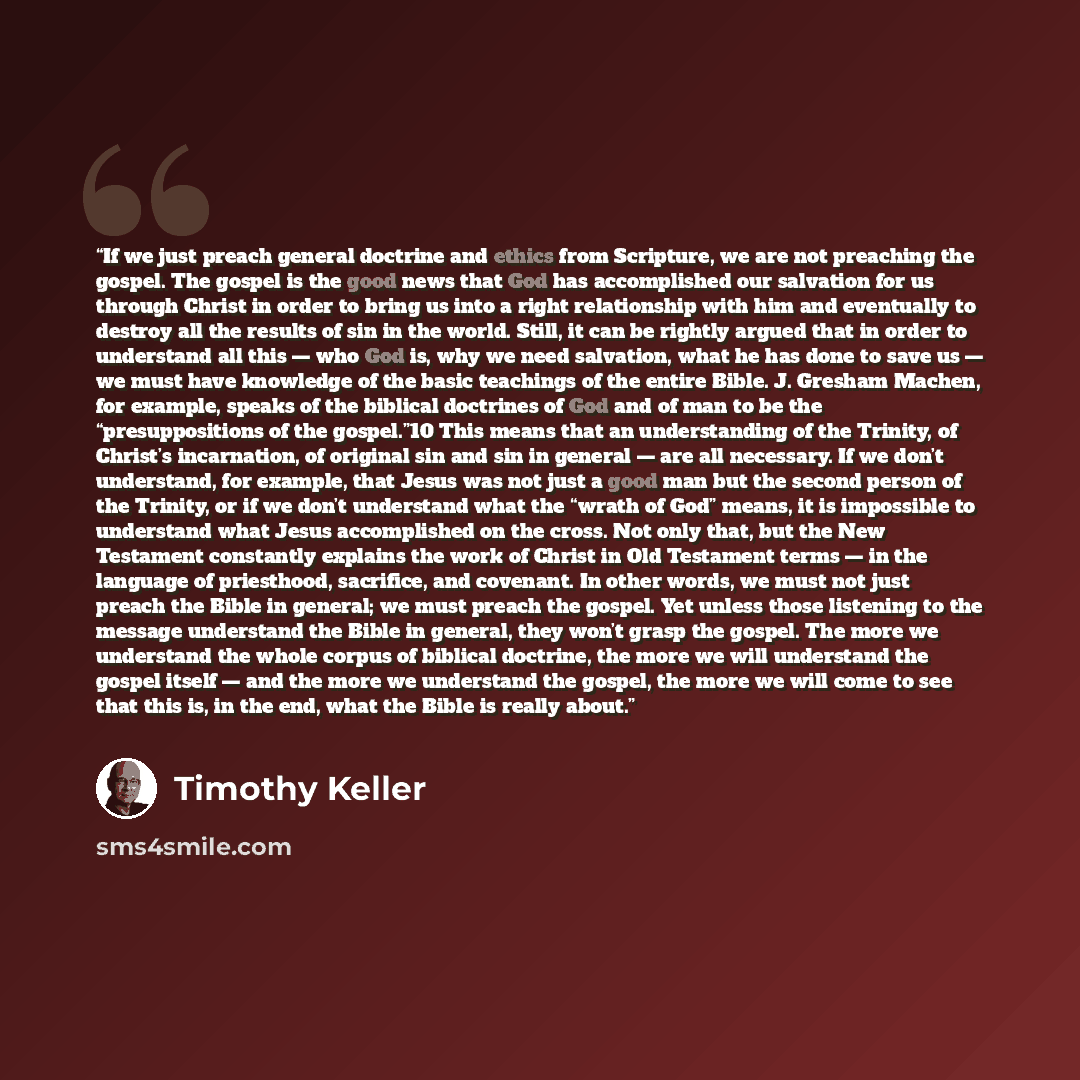 “If we just preach general doctrine and ethics from Scripture, we are not preaching the gospel. The gospel is the good news that God has accomplished our salvation for us through Christ in order to bring us into a right relationship with him and eventually to destroy all the results of sin in the…” quote by Timothy Keller